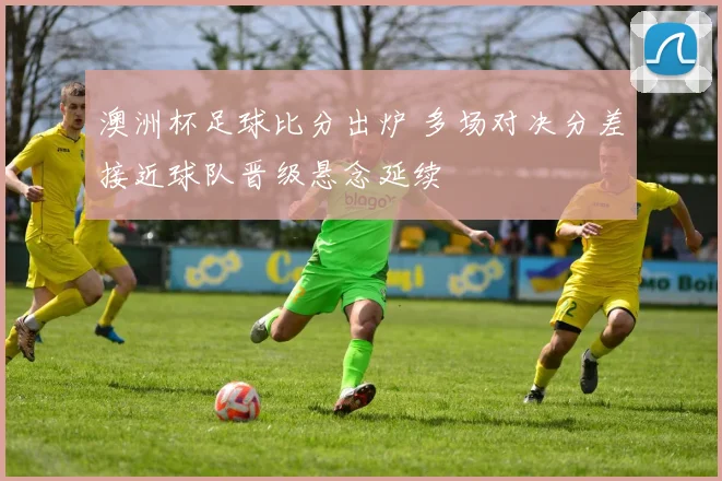 澳洲杯足球比分出炉 多场对决分差接近球队晋级悬念延续