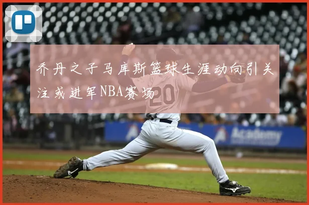 乔丹之子马库斯篮球生涯动向引关注或进军NBA赛场
