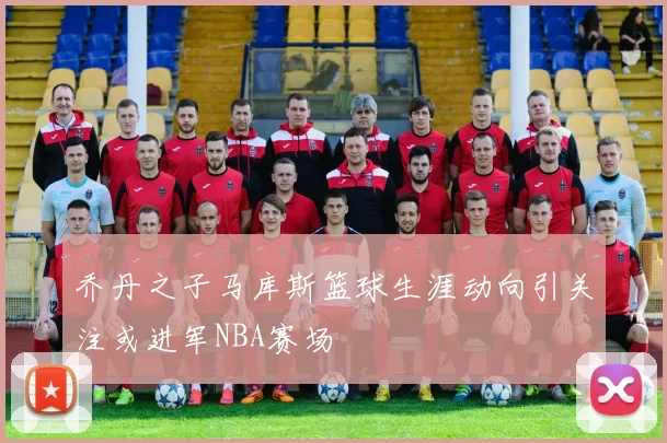 乔丹之子马库斯篮球生涯动向引关注或进军NBA赛场