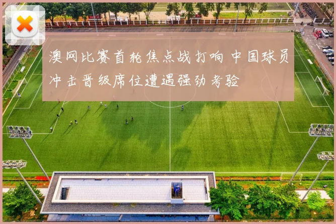 澳网比赛首轮焦点战打响 中国球员冲击晋级席位遭遇强劲考验