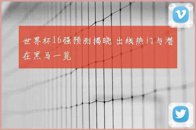 世界杯16强预测揭晓 出线热门与潜在黑马一览
