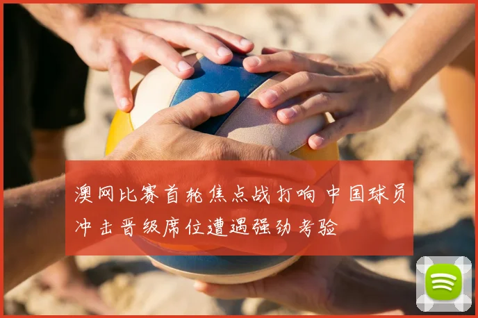 澳网比赛首轮焦点战打响 中国球员冲击晋级席位遭遇强劲考验