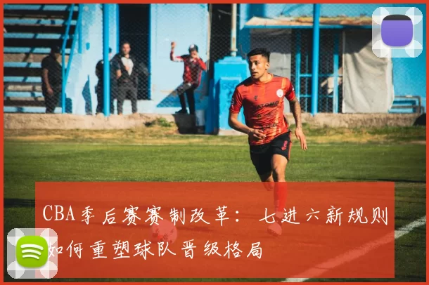 CBA季后赛赛制改革：七进六新规则如何重塑球队晋级格局