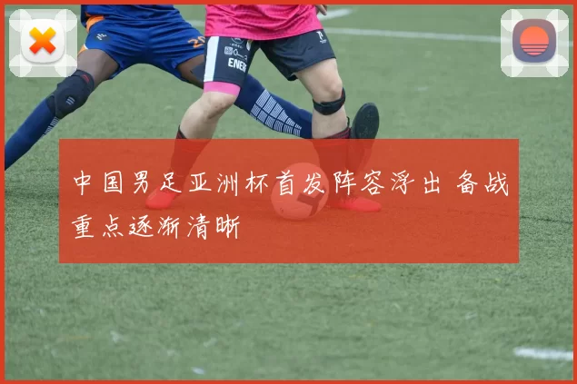中国男足亚洲杯首发阵容浮出 备战重点逐渐清晰