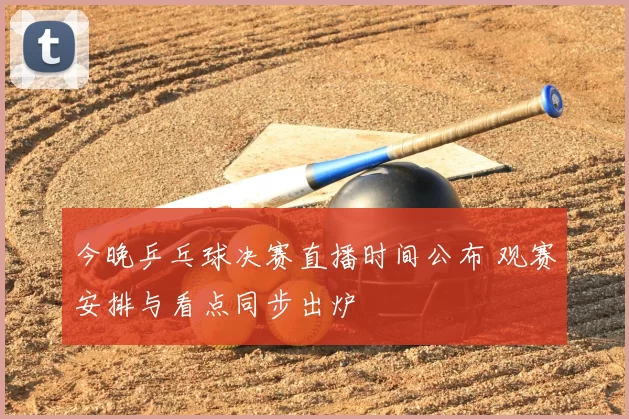 今晚乒乓球决赛直播时间公布 观赛安排与看点同步出炉