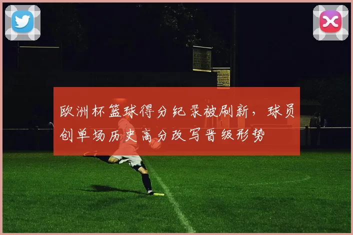 欧洲杯篮球得分纪录被刷新，球员创单场历史高分改写晋级形势