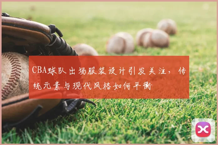 CBA球队出场服装设计引发关注，传统元素与现代风格如何平衡