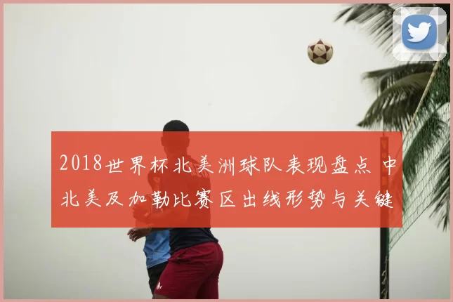 2018世界杯北美洲球队表现盘点 中北美及加勒比赛区出线形势与关键战役解析
