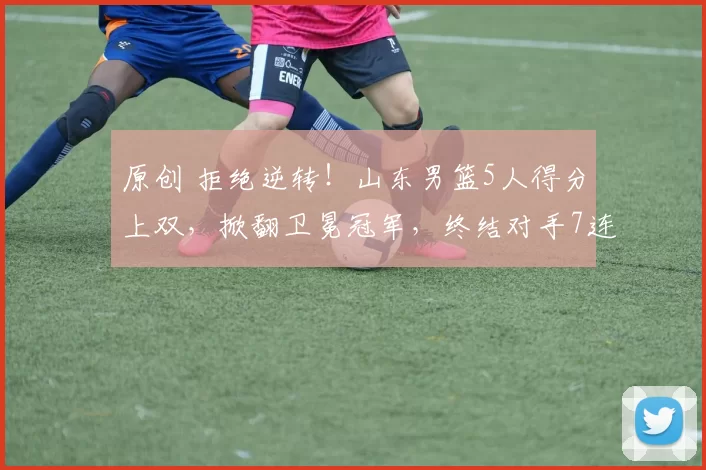 原创 拒绝逆转！山东男篮5人得分上双，掀翻卫冕冠军，终结对手7连胜
