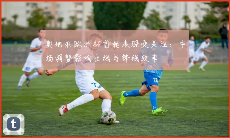 奥地利欧洲杯首轮表现受关注,中场调整影响出线与锋线效率