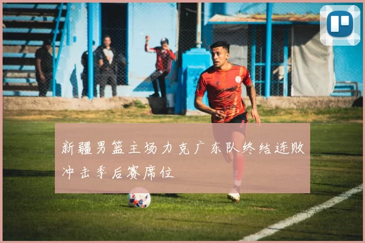 新疆男篮主场力克广东队终结连败冲击季后赛席位