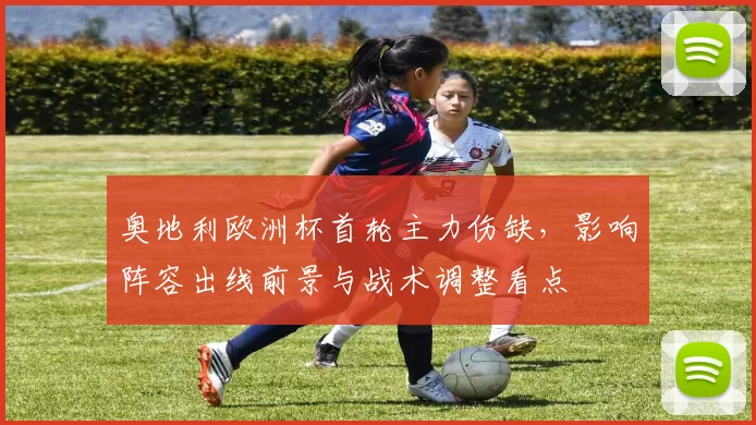 奥地利欧洲杯首轮主力伤缺,影响阵容出线前景与战术调整看点