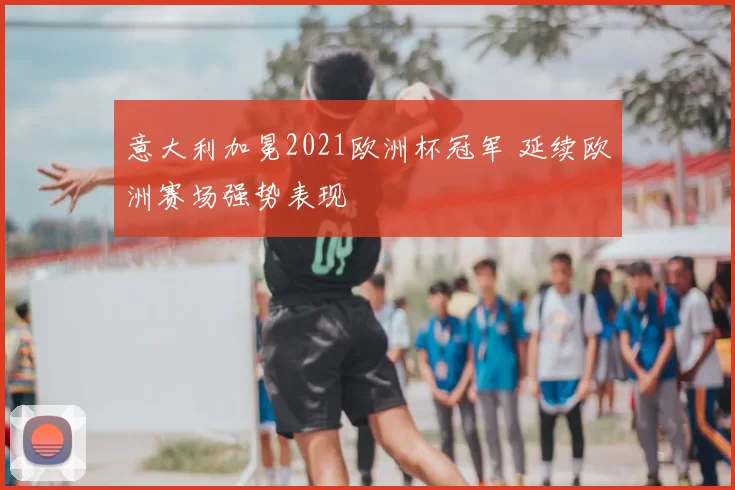 意大利加冕2021欧洲杯冠军 延续欧洲赛场强势表现
