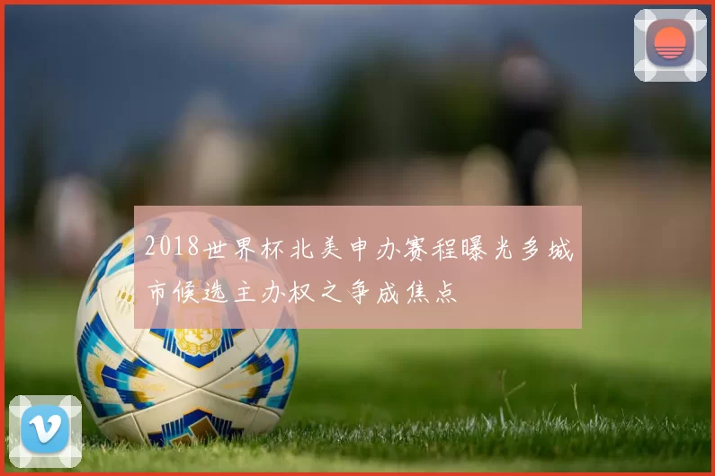 2018世界杯北美申办赛程曝光多城市候选主办权之争成焦点