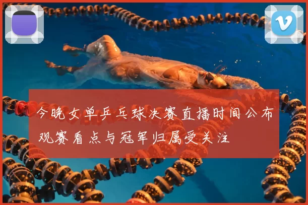 今晚女单乒乓球决赛直播时间公布 观赛看点与冠军归属受关注