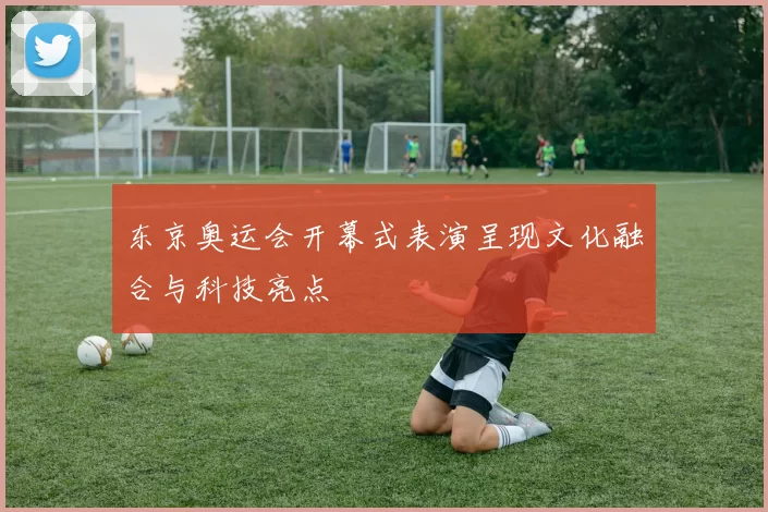 东京奥运会开幕式表演呈现文化融合与科技亮点