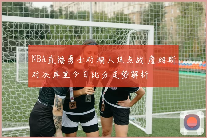 NBA直播勇士对湖人焦点战 詹姆斯对决库里今日比分走势解析