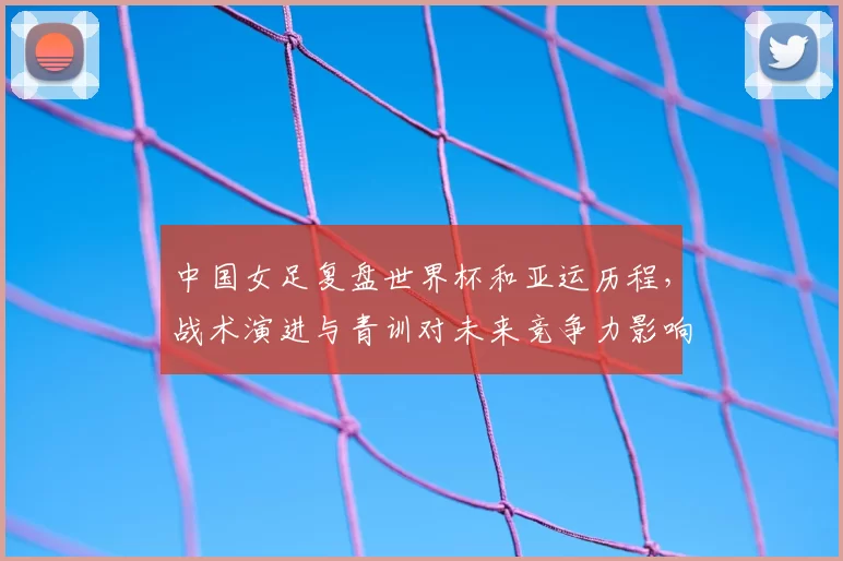 中国女足复盘世界杯和亚运历程，战术演进与青训对未来竞争力影响