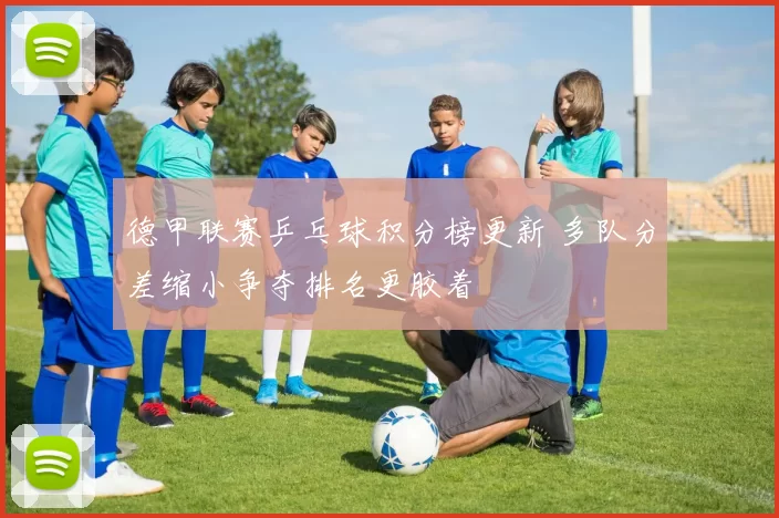 德甲联赛乒乓球积分榜更新 多队分差缩小争夺排名更胶着