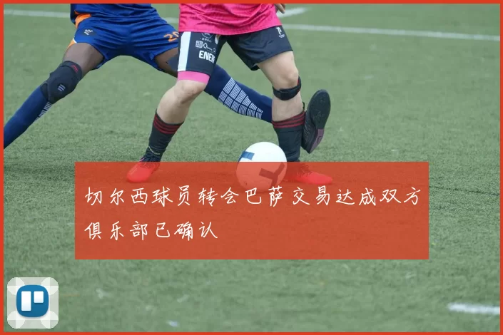 切尔西球员转会巴萨交易达成双方俱乐部已确认