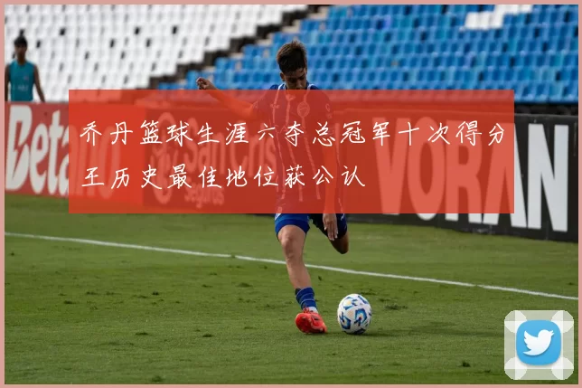 乔丹篮球生涯六夺总冠军十次得分王历史最佳地位获公认