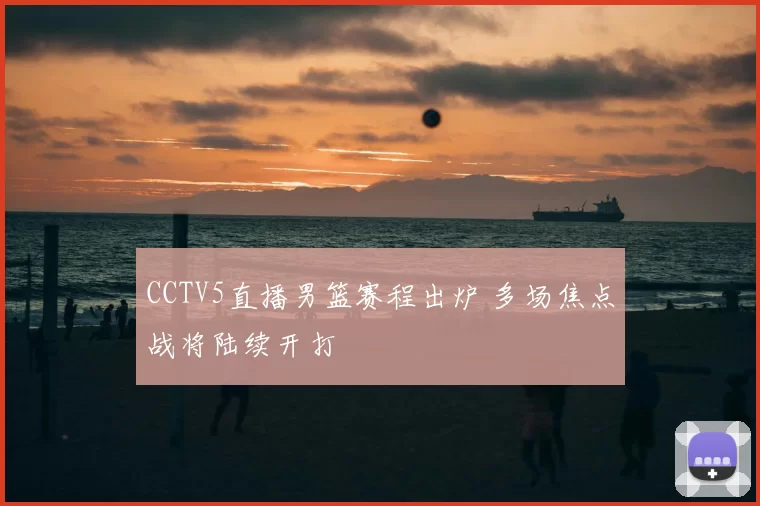 CCTV5直播男篮赛程出炉 多场焦点战将陆续开打