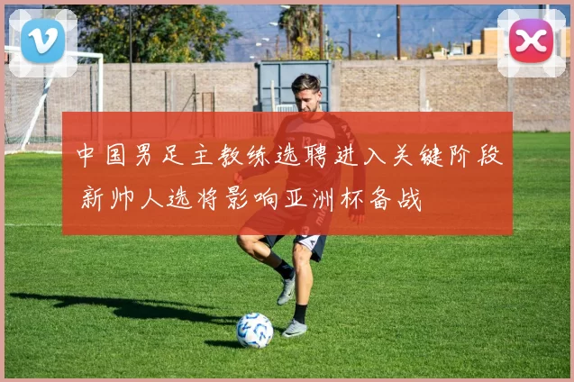 中国男足主教练选聘进入关键阶段 新帅人选将影响亚洲杯备战
