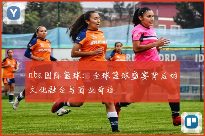 nba国际篮球:全球篮球盛宴背后的文化融合与商业奇迹