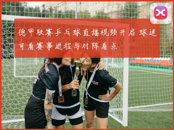 德甲联赛乒乓球直播视频开启 球迷可看赛事进程与对阵看点