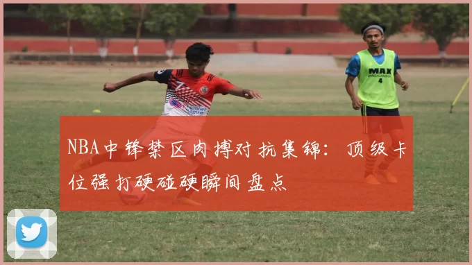NBA中锋禁区肉搏对抗集锦：顶级卡位强打硬碰硬瞬间盘点