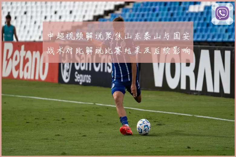 中超视频解说聚焦山东泰山与国安战术对比解说比赛结果及后续影响