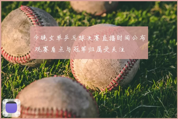 今晚女单乒乓球决赛直播时间公布 观赛看点与冠军归属受关注
