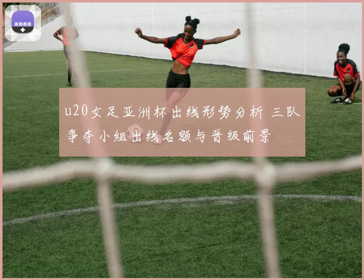 u20女足亚洲杯出线形势分析 三队争夺小组出线名额与晋级前景