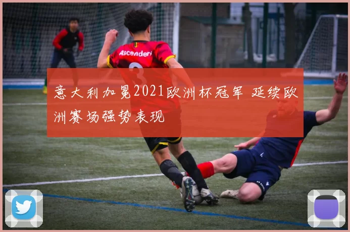 意大利加冕2021欧洲杯冠军 延续欧洲赛场强势表现