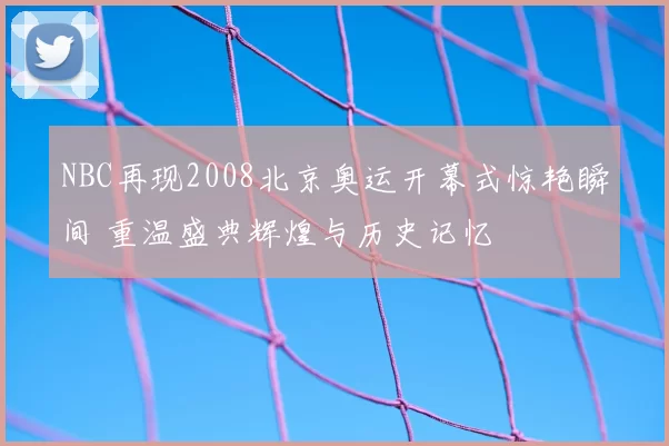 NBC再现2008北京奥运开幕式惊艳瞬间 重温盛典辉煌与历史记忆