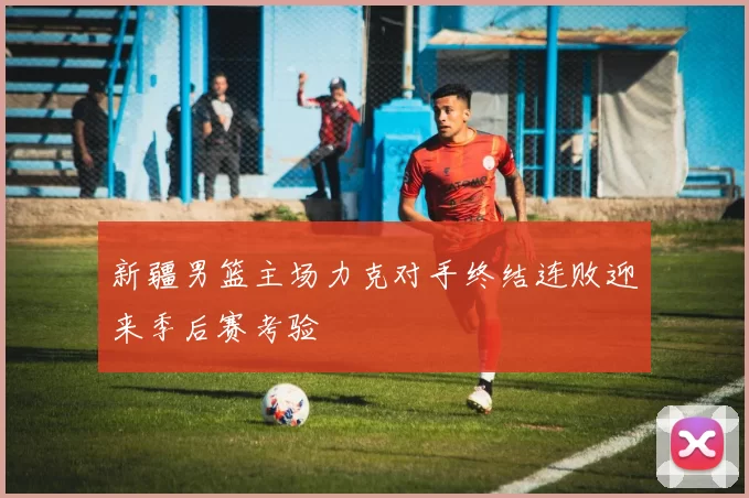新疆男篮主场力克对手终结连败迎来季后赛考验