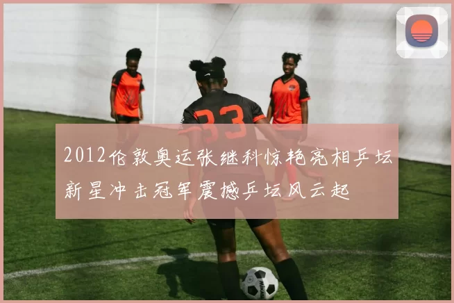 2012伦敦奥运张继科惊艳亮相乒坛新星冲击冠军震撼乒坛风云起