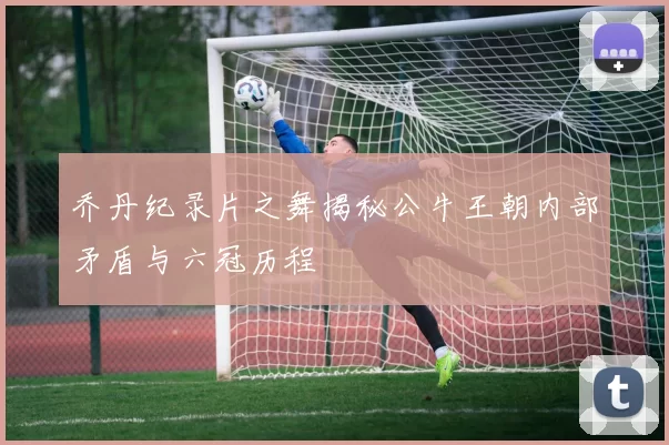 乔丹纪录片之舞揭秘公牛王朝内部矛盾与六冠历程