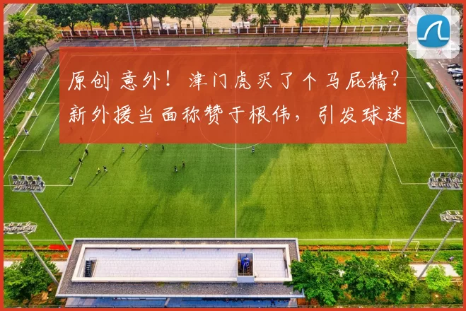 原创 意外！津门虎买了个马屁精？新外援当面称赞于根伟，引发球迷质疑