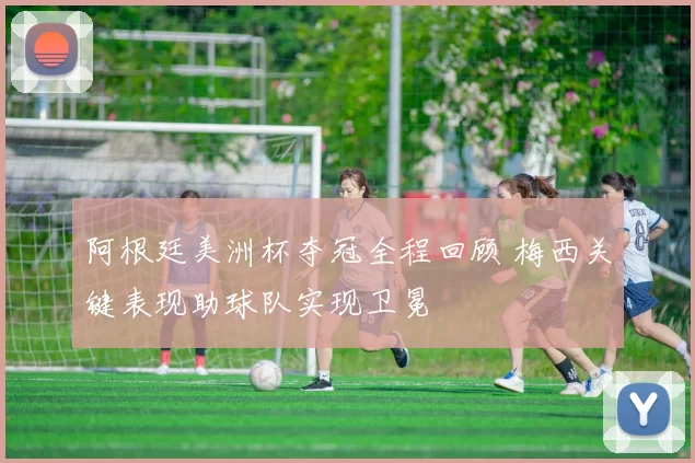 阿根廷美洲杯夺冠全程回顾 梅西关键表现助球队实现卫冕
