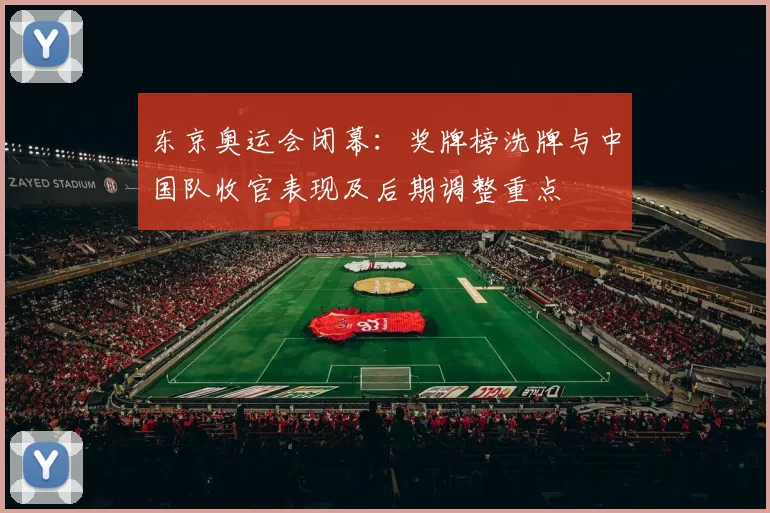 东京奥运会闭幕:奖牌榜洗牌与中国队收官表现及后期调整重点