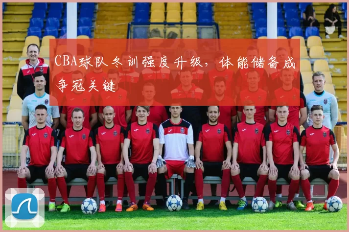 CBA球队冬训强度升级，体能储备成争冠关键