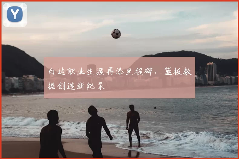 白边职业生涯再添里程碑，篮板数据创造新纪录