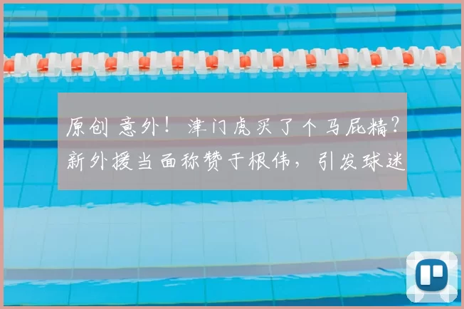 原创 意外!津门虎买了个马屁精?新外援当面称赞于根伟,引发球迷质疑