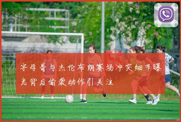 字母哥与杰伦布朗赛场冲突细节曝光背后偷袭动作引关注