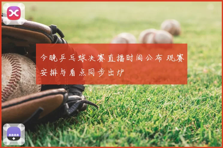 今晚乒乓球决赛直播时间公布 观赛安排与看点同步出炉