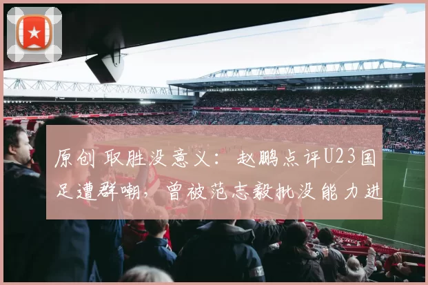 原创 取胜没意义：赵鹏点评U23国足遭群嘲，曾被范志毅批没能力进国足