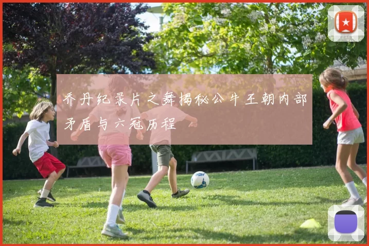 乔丹纪录片之舞揭秘公牛王朝内部矛盾与六冠历程