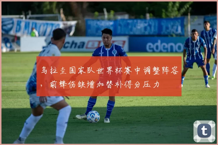 乌拉圭国家队世界杯赛中调整阵容，前锋伤缺增加替补得分压力