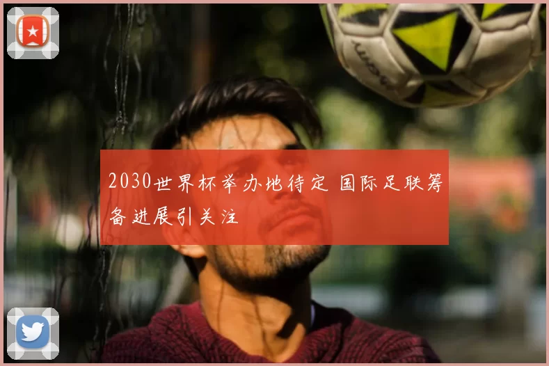 2030世界杯举办地待定 国际足联筹备进展引关注